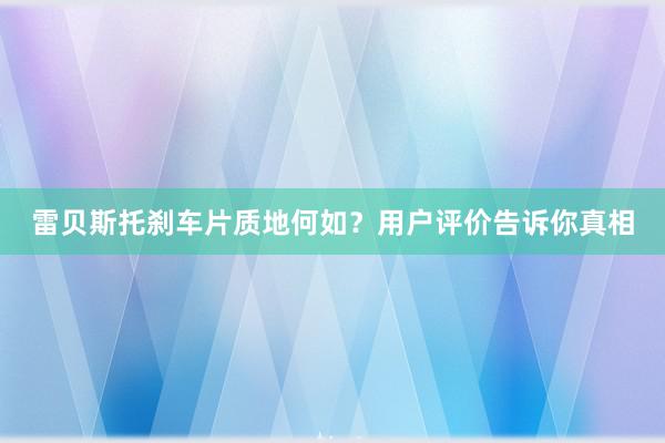 雷贝斯托刹车片质地何如？用户评价告诉你真相