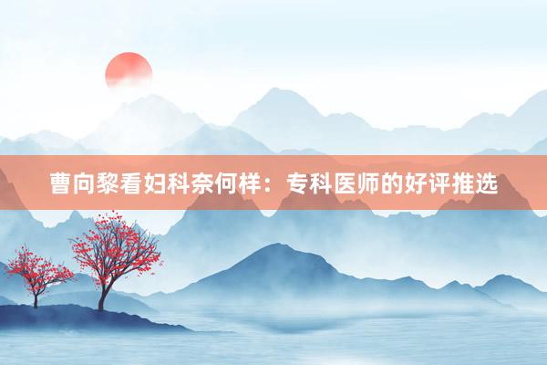 曹向黎看妇科奈何样：专科医师的好评推选
