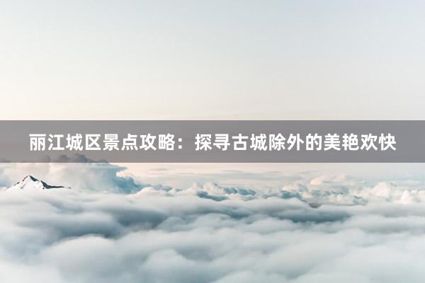 丽江城区景点攻略：探寻古城除外的美艳欢快