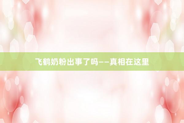 飞鹤奶粉出事了吗——真相在这里