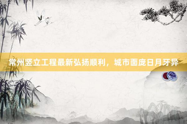 常州竖立工程最新弘扬顺利，城市面庞日月牙异